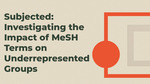 Subjected: Investigating the Impact of MeSH Terms on Underrepresented Groups by Lorin Jackson, Jamia Williams, Kelleen Maluski, and Alexis Ellsworth-Kopkowski